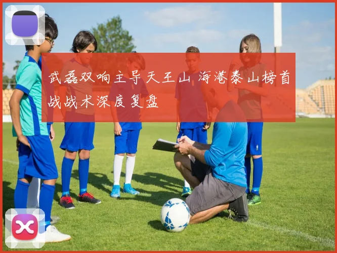 武磊双响主导天王山 海港泰山榜首战战术深度复盘
