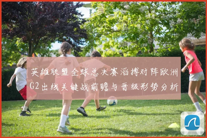 英雄联盟全球总决赛滔搏对阵欧洲G2出线关键战前瞻与晋级形势分析