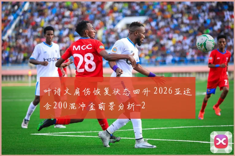 叶诗文肩伤恢复状态回升 2026亚运会200混冲金前景分析