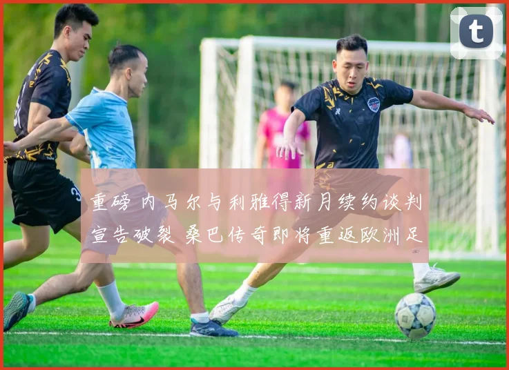 重磅 内马尔与利雅得新月续约谈判宣告破裂 桑巴传奇即将重返欧洲足坛