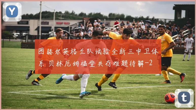 图赫尔英格兰队试验全新三中卫体系 贝林厄姆福登共存难题待解