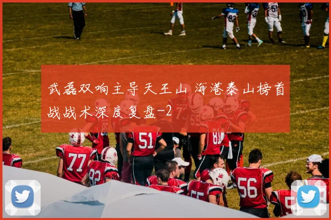 武磊双响主导天王山 海港泰山榜首战战术深度复盘