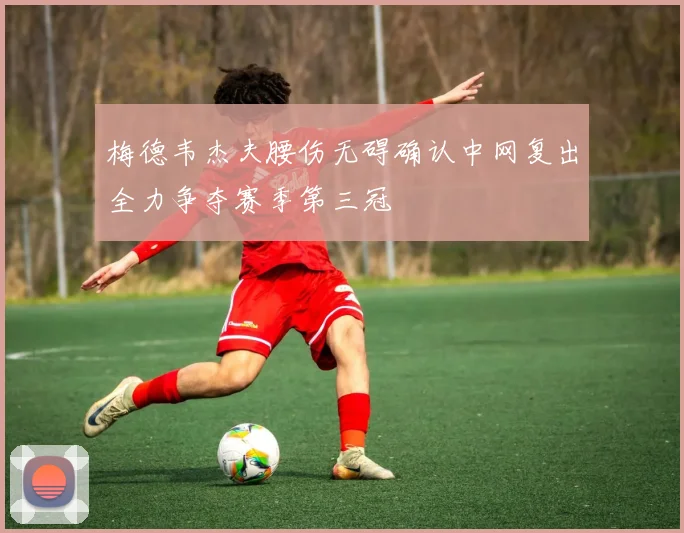 梅德韦杰夫腰伤无碍确认中网复出全力争夺赛季第三冠