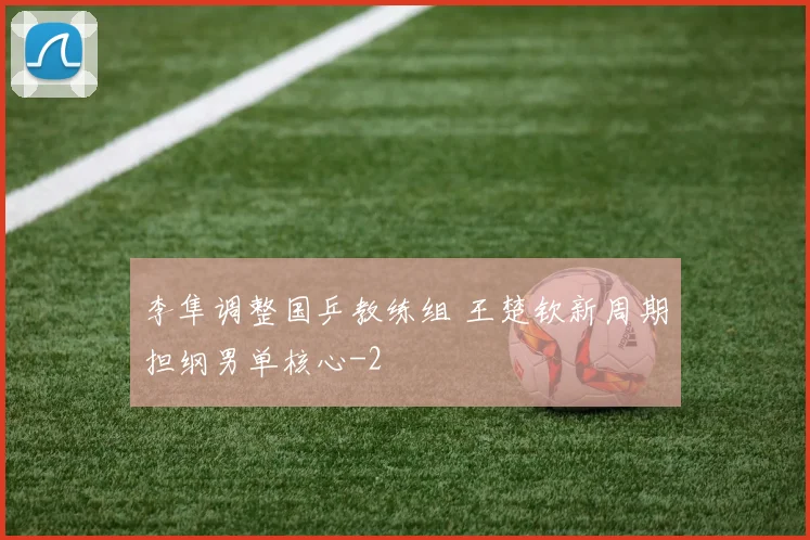 李隼调整国乒教练组 王楚钦新周期担纲男单核心