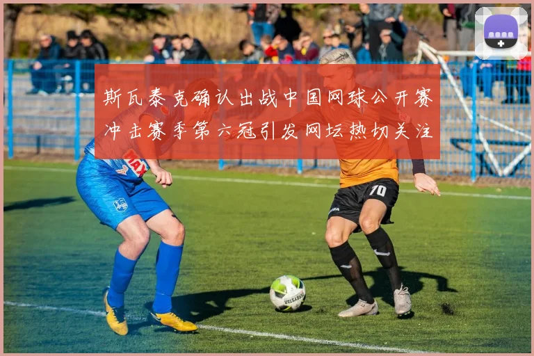 斯瓦泰克确认出战中国网球公开赛冲击赛季第六冠引发网坛热切关注