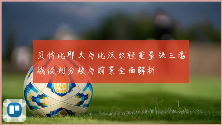 贝特比耶夫与比沃尔轻重量级三番战谈判分歧与前景全面解析