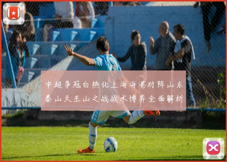 中超争冠白热化上海海港对阵山东泰山天王山之战战术博弈全面解析