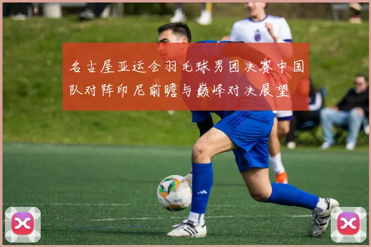 名古屋亚运会羽毛球男团决赛中国队对阵印尼前瞻与巅峰对决展望