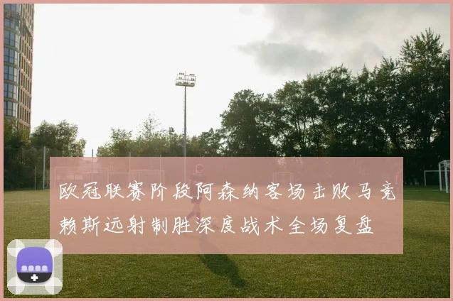 欧冠联赛阶段阿森纳客场击败马竞赖斯远射制胜深度战术全场复盘