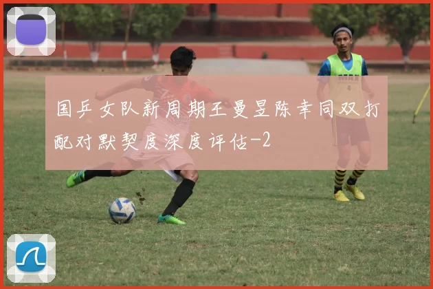 国乒女队新周期王曼昱陈幸同双打配对默契度深度评估