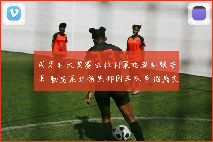 匈牙利大奖赛法拉利策略混乱酿苦果 勒克莱尔领先却因车队昏招痛失冠军留下遗憾