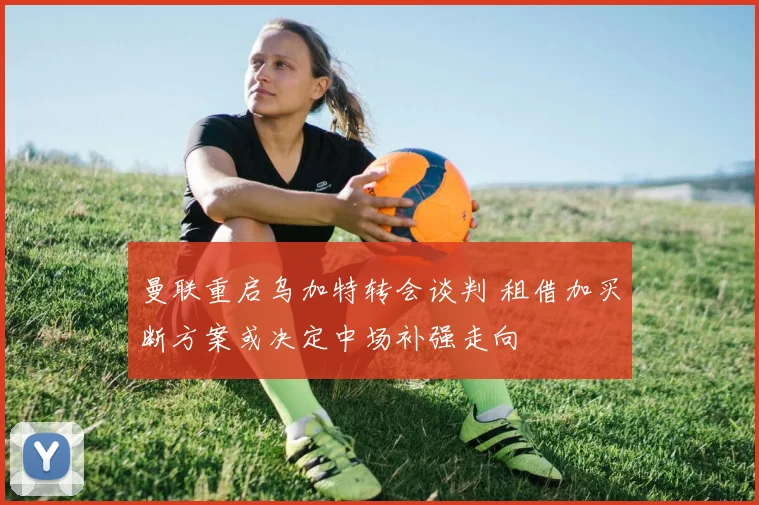 曼联重启乌加特转会谈判 租借加买断方案或决定中场补强走向