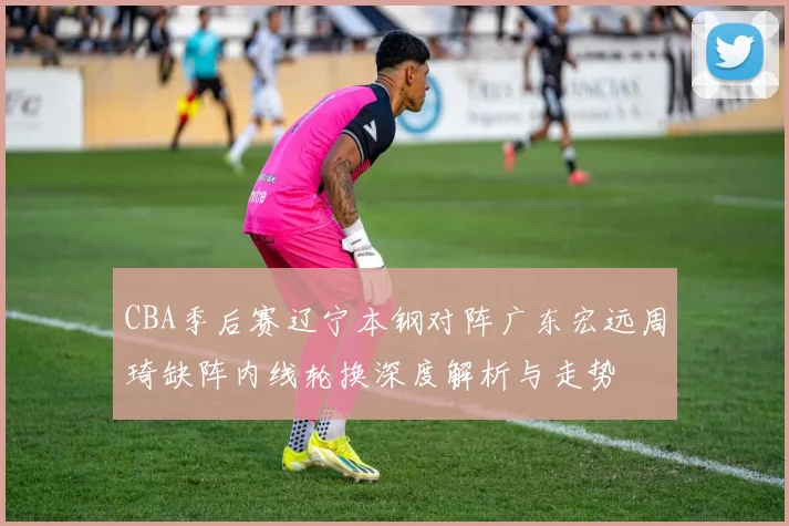 CBA季后赛辽宁本钢对阵广东宏远周琦缺阵内线轮换深度解析与走势