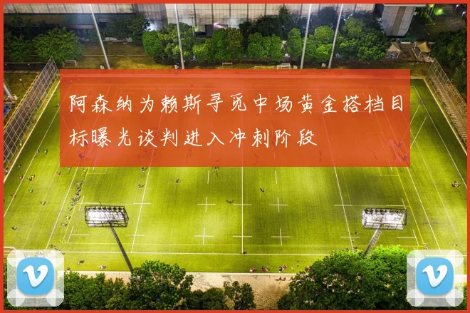 阿森纳为赖斯寻觅中场黄金搭档目标曝光谈判进入冲刺阶段