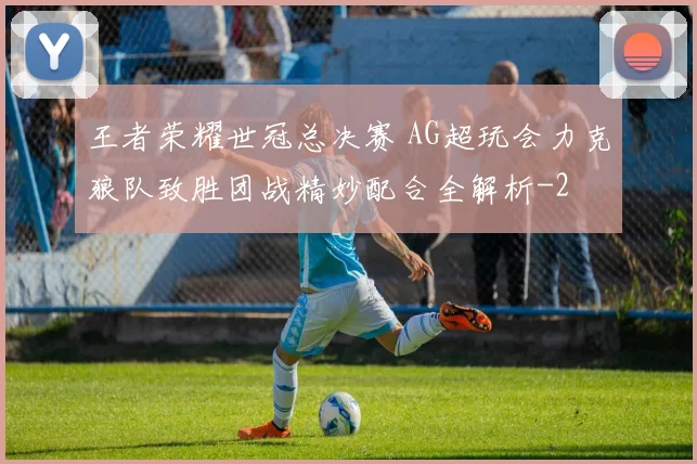 王者荣耀世冠总决赛 AG超玩会力克狼队致胜团战精妙配合全解析