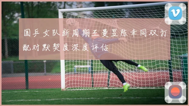 国乒女队新周期王曼昱陈幸同双打配对默契度深度评估