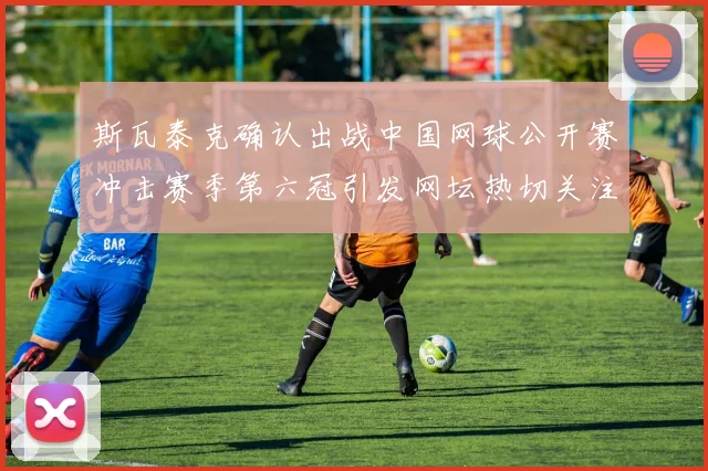 斯瓦泰克确认出战中国网球公开赛冲击赛季第六冠引发网坛热切关注