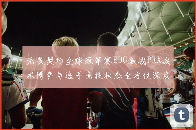 无畏契约全球冠军赛EDG激战PRX战术博弈与选手竞技状态全方位深度解析