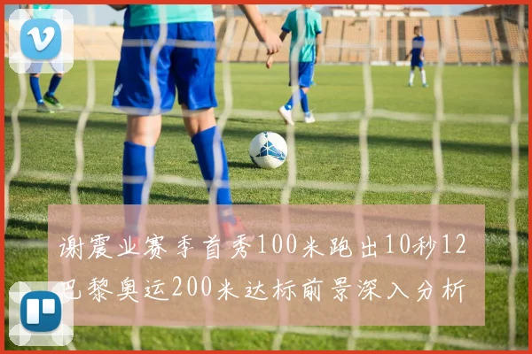谢震业赛季首秀100米跑出10秒12 巴黎奥运200米达标前景深入分析