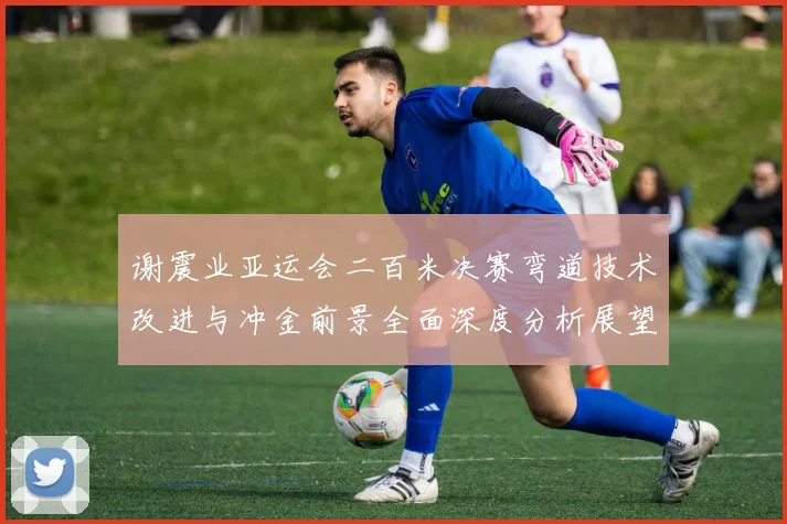 谢震业亚运会二百米决赛弯道技术改进与冲金前景全面深度分析展望