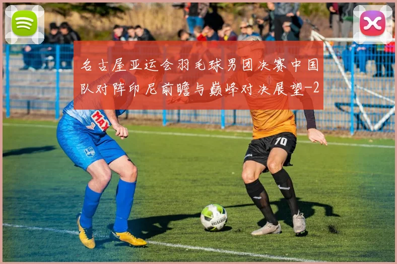 名古屋亚运会羽毛球男团决赛中国队对阵印尼前瞻与巅峰对决展望