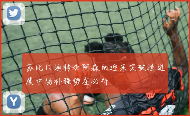苏比门迪转会阿森纳迎来突破性进展中场补强势在必行