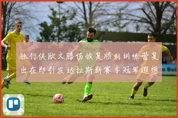 独行侠欧文膝伤恢复顺利训练营复出在即引发达拉斯新赛季冠军遐想