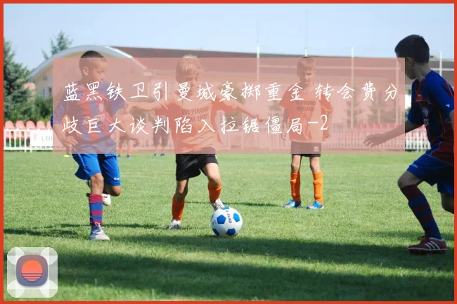 蓝黑铁卫引曼城豪掷重金 转会费分歧巨大谈判陷入拉锯僵局