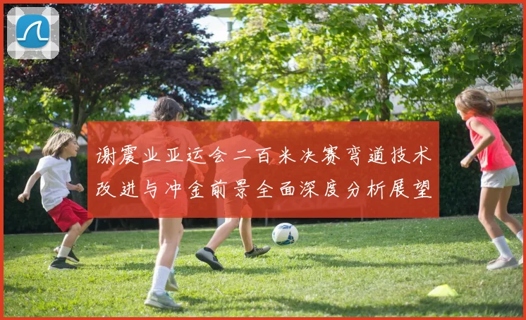 谢震业亚运会二百米决赛弯道技术改进与冲金前景全面深度分析展望