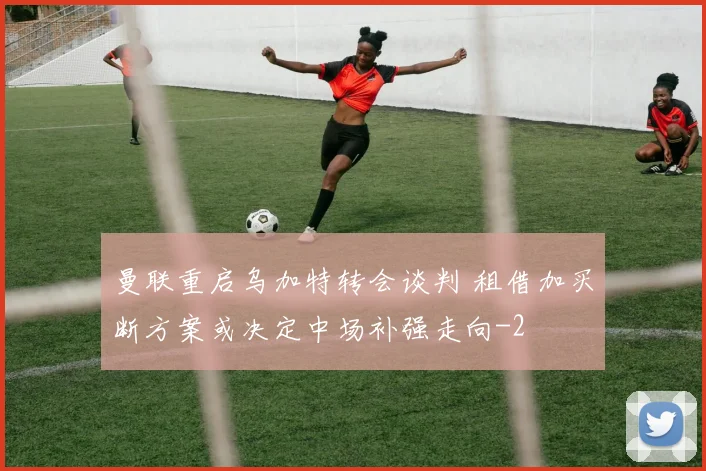 曼联重启乌加特转会谈判 租借加买断方案或决定中场补强走向
