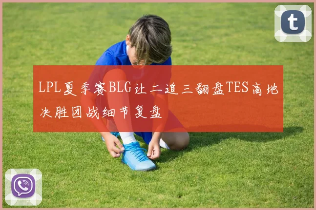 LPL夏季赛BLG让二追三翻盘TES高地决胜团战细节复盘