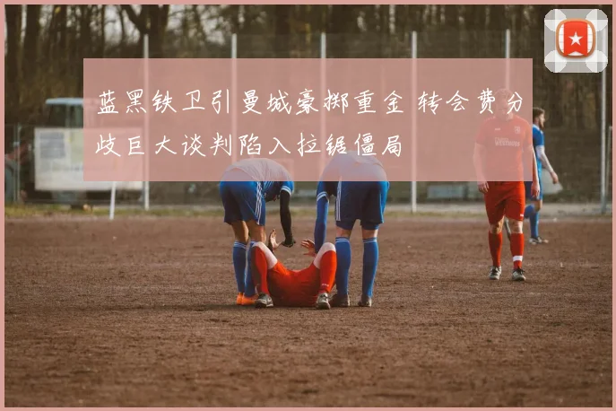 蓝黑铁卫引曼城豪掷重金 转会费分歧巨大谈判陷入拉锯僵局