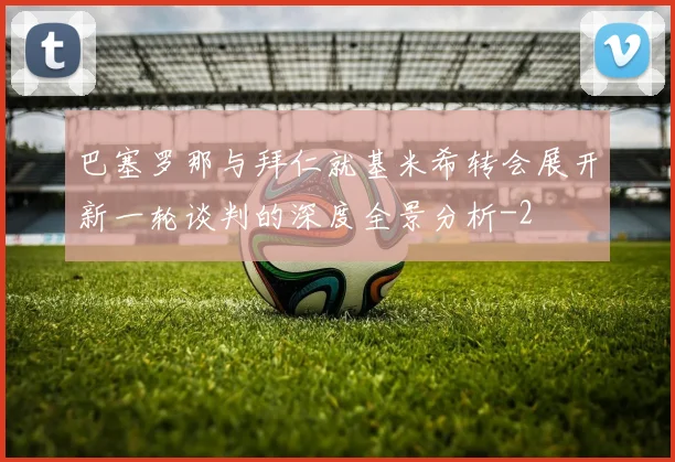 巴塞罗那与拜仁就基米希转会展开新一轮谈判的深度全景分析