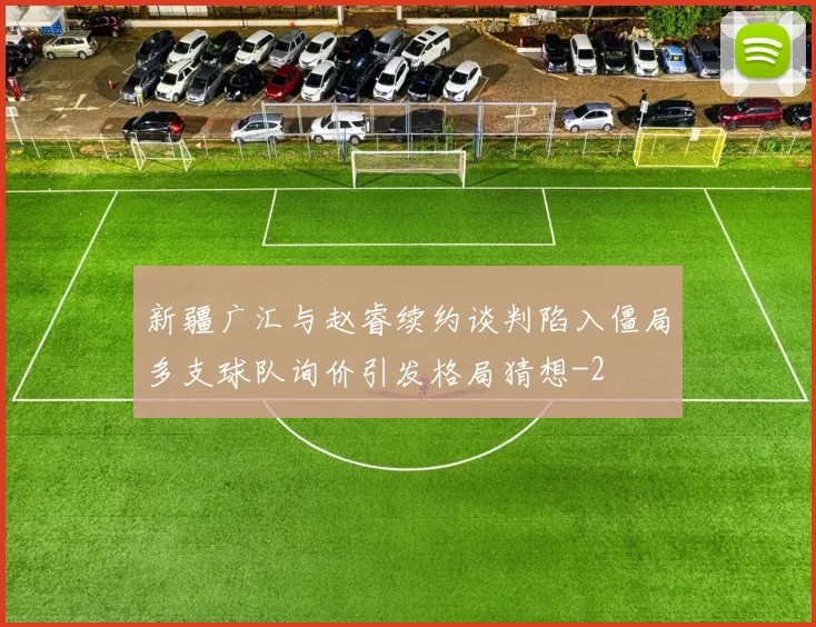 新疆广汇与赵睿续约谈判陷入僵局多支球队询价引发格局猜想
