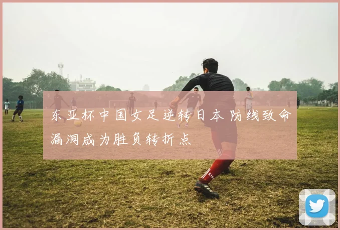 东亚杯中国女足逆转日本 防线致命漏洞成为胜负转折点