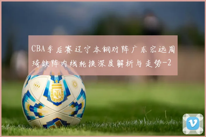 CBA季后赛辽宁本钢对阵广东宏远周琦缺阵内线轮换深度解析与走势