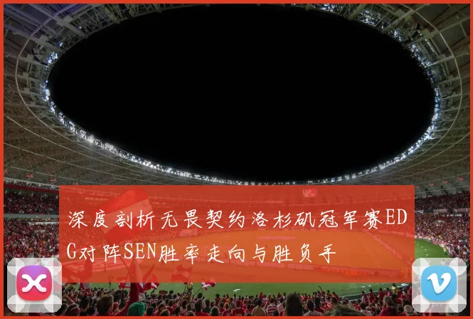 深度剖析无畏契约洛杉矶冠军赛EDG对阵SEN胜率走向与胜负手