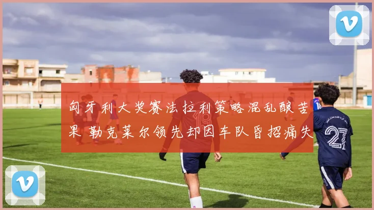 匈牙利大奖赛法拉利策略混乱酿苦果 勒克莱尔领先却因车队昏招痛失冠军留下遗憾