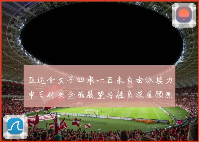 亚运会女子四乘一百米自由泳接力中日对决全面展望与胜负深度预测