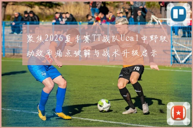 聚焦2026夏季赛TT战队Ucal中野联动效率痛点破解与战术升级启示