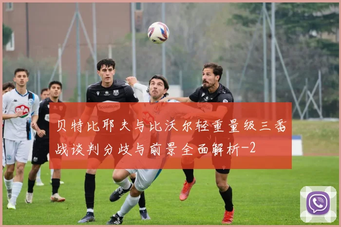 贝特比耶夫与比沃尔轻重量级三番战谈判分歧与前景全面解析