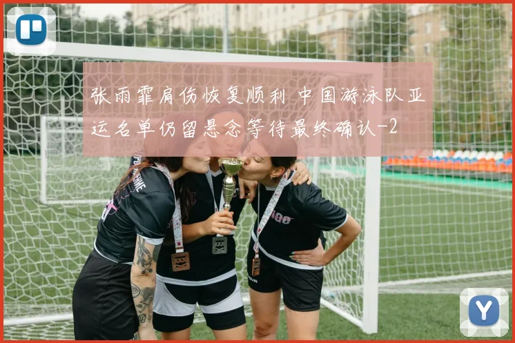 张雨霏肩伤恢复顺利 中国游泳队亚运名单仍留悬念等待最终确认
