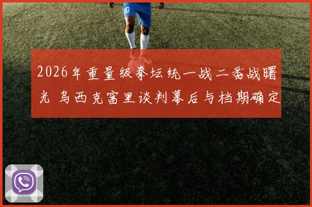 2026年重量级拳坛统一战二番战曙光 乌西克富里谈判幕后与档期确定纪实