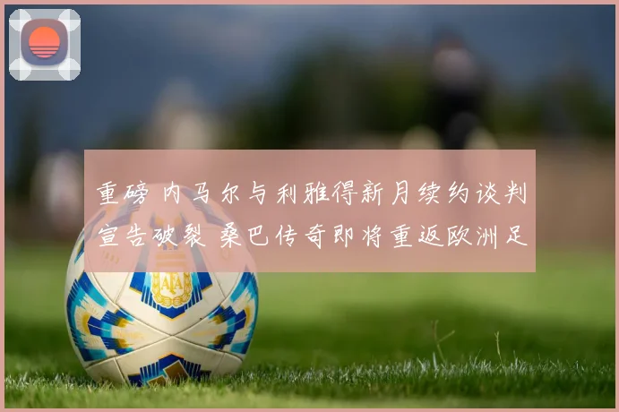 重磅 内马尔与利雅得新月续约谈判宣告破裂 桑巴传奇即将重返欧洲足坛