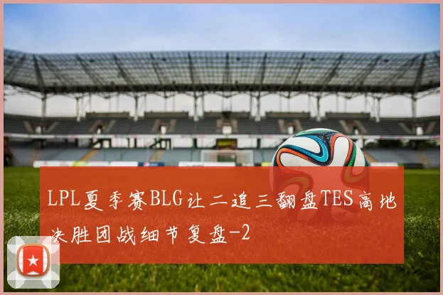 LPL夏季赛BLG让二追三翻盘TES高地决胜团战细节复盘