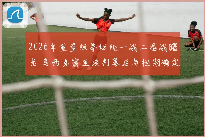 2026年重量级拳坛统一战二番战曙光 乌西克富里谈判幕后与档期确定纪实