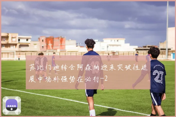 苏比门迪转会阿森纳迎来突破性进展中场补强势在必行