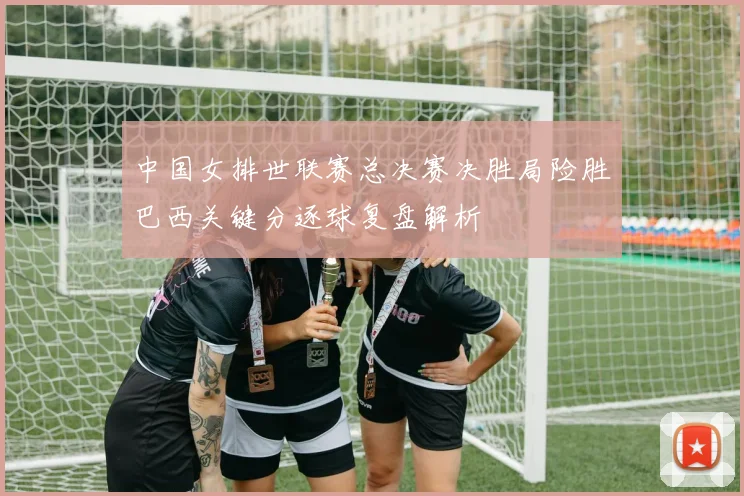 中国女排世联赛总决赛决胜局险胜巴西关键分逐球复盘解析