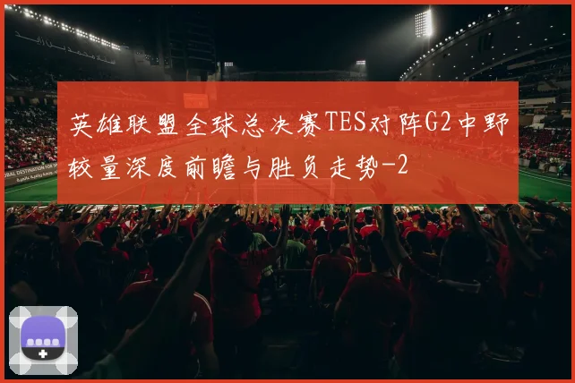 英雄联盟全球总决赛TES对阵G2中野较量深度前瞻与胜负走势