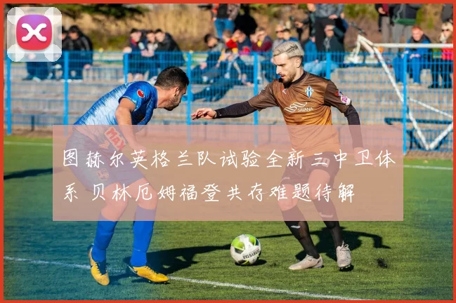 图赫尔英格兰队试验全新三中卫体系 贝林厄姆福登共存难题待解